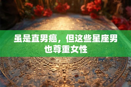 虽是直男癌，但这些星座男也尊重女性
