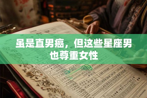 虽是直男癌，但这些星座男也尊重女性