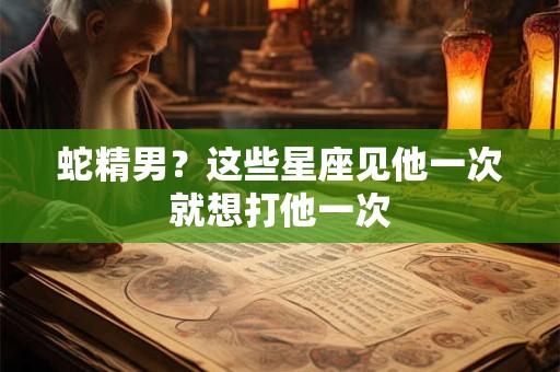 蛇精男？这些星座见他一次就想打他一次
