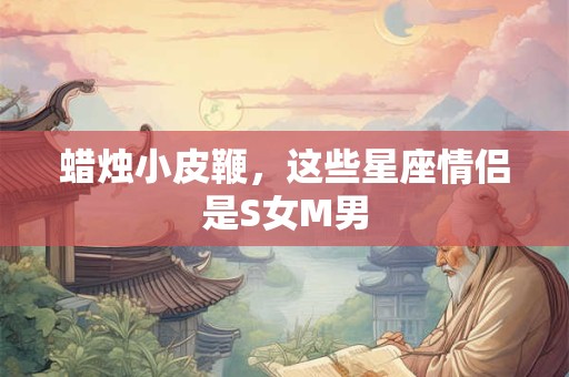 蜡烛小皮鞭，这些星座情侣是S女M男