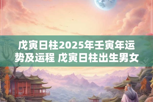 戊寅日柱2025年壬寅年运势及运程 戊寅日柱出生男女八字命运