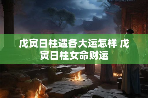 戊寅日柱遇各大运怎样 戊寅日柱女命财运