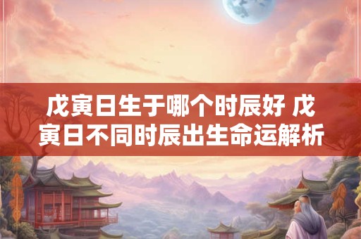 戊寅日生于哪个时辰好 戊寅日不同时辰出生命运解析
