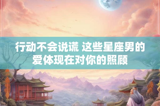 行动不会说谎 这些星座男的爱体现在对你的照顾