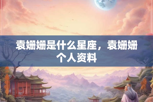袁姗姗是什么星座，袁姗姗个人资料