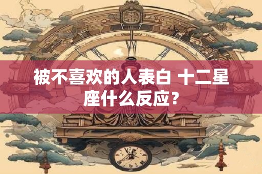 被不喜欢的人表白 十二星座什么反应？