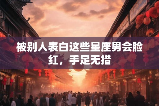 被别人表白这些星座男会脸红，手足无措