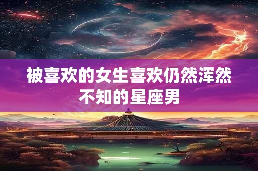 被喜欢的女生喜欢仍然浑然不知的星座男