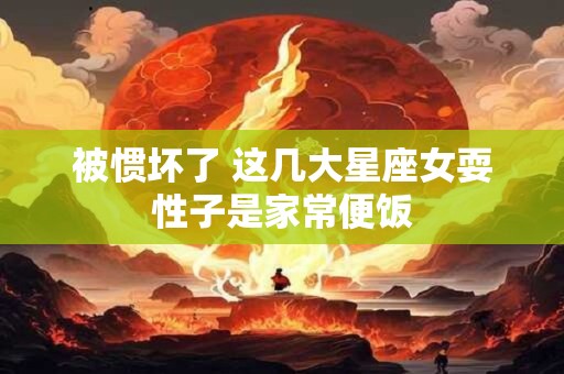被惯坏了 这几大星座女耍性子是家常便饭