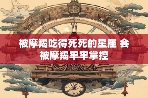 被摩羯吃得死死的星座 会被摩羯牢牢掌控