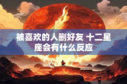 被喜欢的人删好友 十二星座会有什么反应