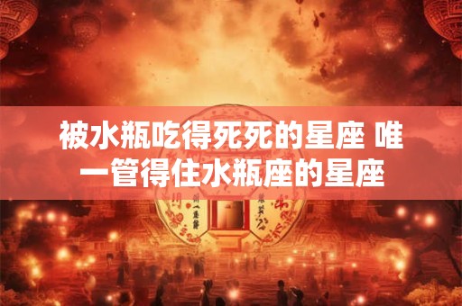 被水瓶吃得死死的星座 唯一管得住水瓶座的星座