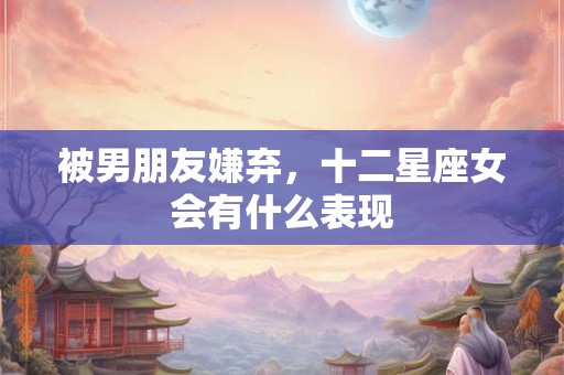 被男朋友嫌弃，十二星座女会有什么表现