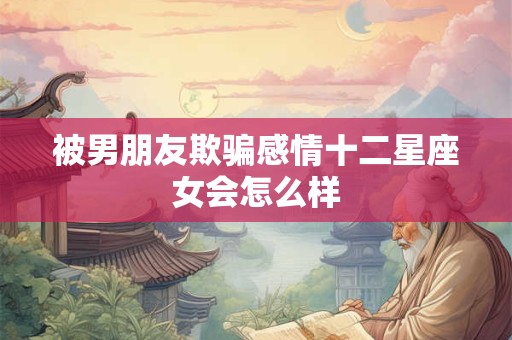 详细阅读:被男朋友欺骗感情十二星座女会怎么样 被男朋友欺骗感情十二星座女会怎么样