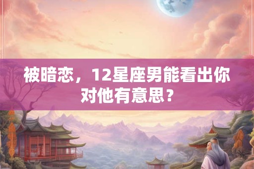 被暗恋，12星座男能看出你对他有意思？