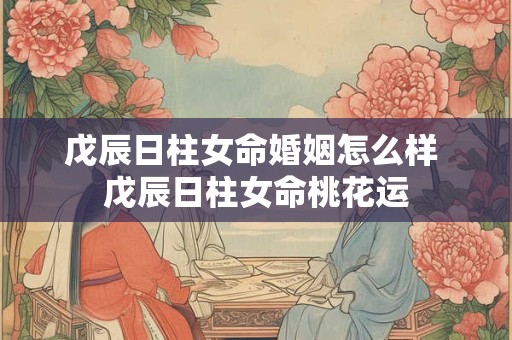 戊辰日柱女命婚姻怎么样 戊辰日柱女命桃花运