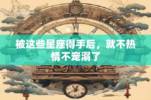被这些星座得手后，就不热情不宠溺了