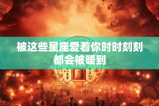 被这些星座爱着你时时刻刻都会被暖到