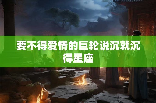 要不得爱情的巨轮说沉就沉得星座