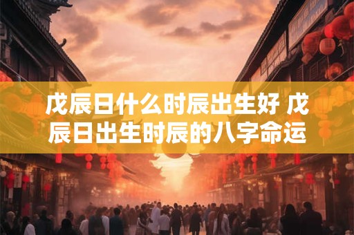 戊辰日什么时辰出生好 戊辰日出生时辰的八字命运