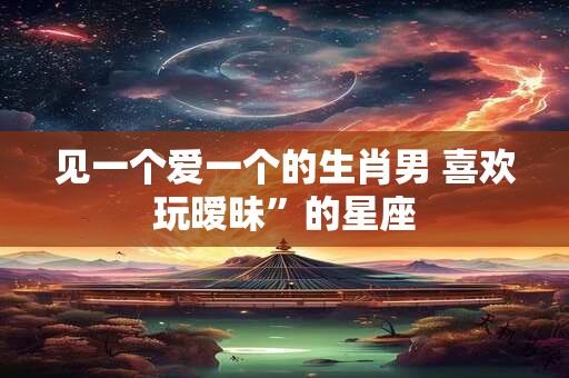 见一个爱一个的生肖男 喜欢玩暧昧”的星座