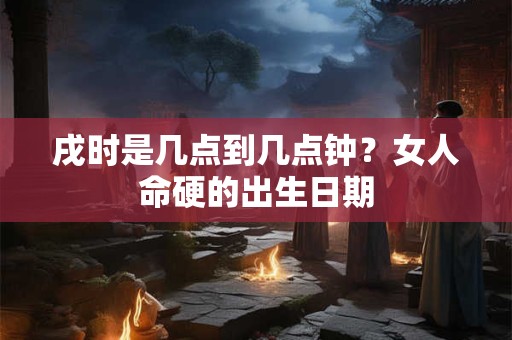 戌时是几点到几点钟？女人命硬的出生日期