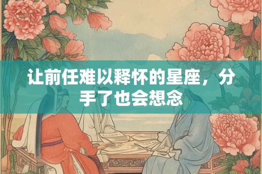 详细阅读:让前任难以释怀的星座,分手了也会想念 让前任难以释怀的星座,分手了也会想念