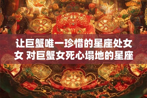 让巨蟹唯一珍惜的星座处女女 对巨蟹女死心塌地的星座男