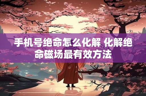 手机号绝命怎么化解 化解绝命磁场最有效方法