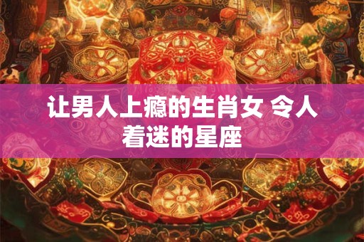 让男人上瘾的生肖女 令人着迷的星座
