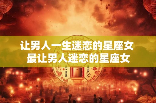 让男人一生迷恋的星座女 最让男人迷恋的星座女