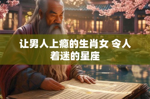 让男人上瘾的生肖女 令人着迷的星座