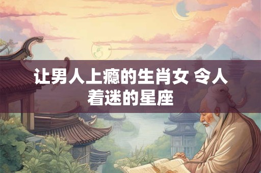 让男人上瘾的生肖女 令人着迷的星座
