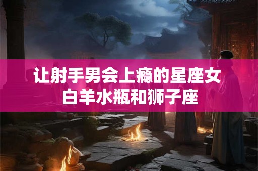 让射手男会上瘾的星座女 白羊水瓶和狮子座