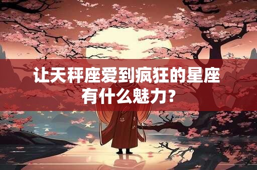 让天秤座爱到疯狂的星座 有什么魅力？