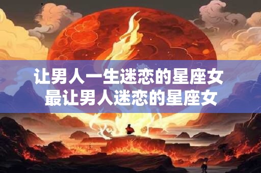 让男人一生迷恋的星座女 最让男人迷恋的星座女
