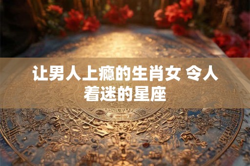 让男人上瘾的生肖女 令人着迷的星座