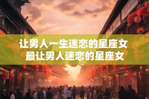 让男人一生迷恋的星座女 最让男人迷恋的星座女