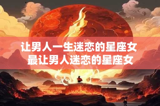 让男人一生迷恋的星座女 最让男人迷恋的星座女