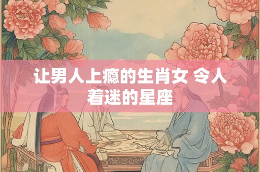 让男人上瘾的生肖女 令人着迷的星座