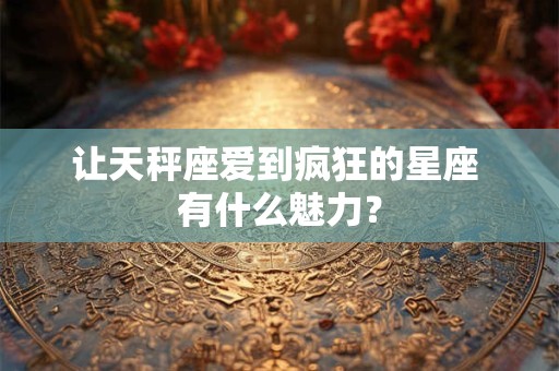 让天秤座爱到疯狂的星座 有什么魅力？