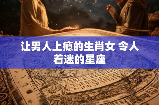 让男人上瘾的生肖女 令人着迷的星座