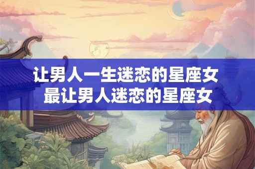 让男人一生迷恋的星座女 最让男人迷恋的星座女