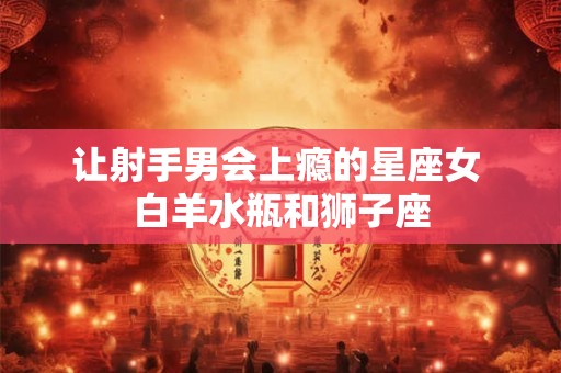 让射手男会上瘾的星座女 白羊水瓶和狮子座