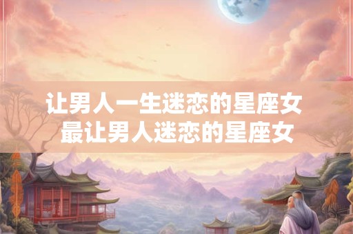 让男人一生迷恋的星座女 最让男人迷恋的星座女