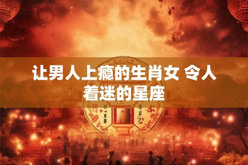 让男人上瘾的生肖女 令人着迷的星座