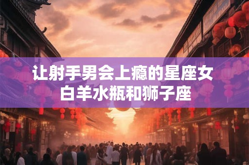 让射手男会上瘾的星座女 白羊水瓶和狮子座