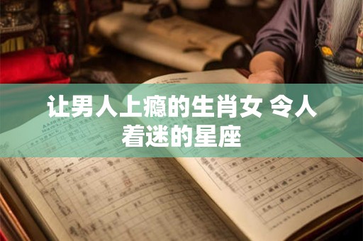 让男人上瘾的生肖女 令人着迷的星座