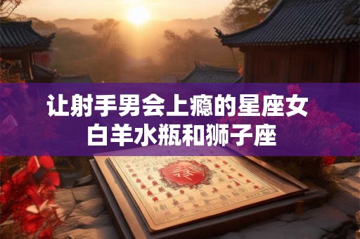 让射手男会上瘾的星座女 白羊水瓶和狮子座