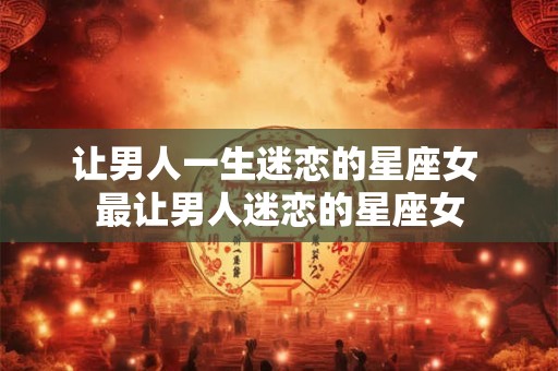 让男人一生迷恋的星座女 最让男人迷恋的星座女